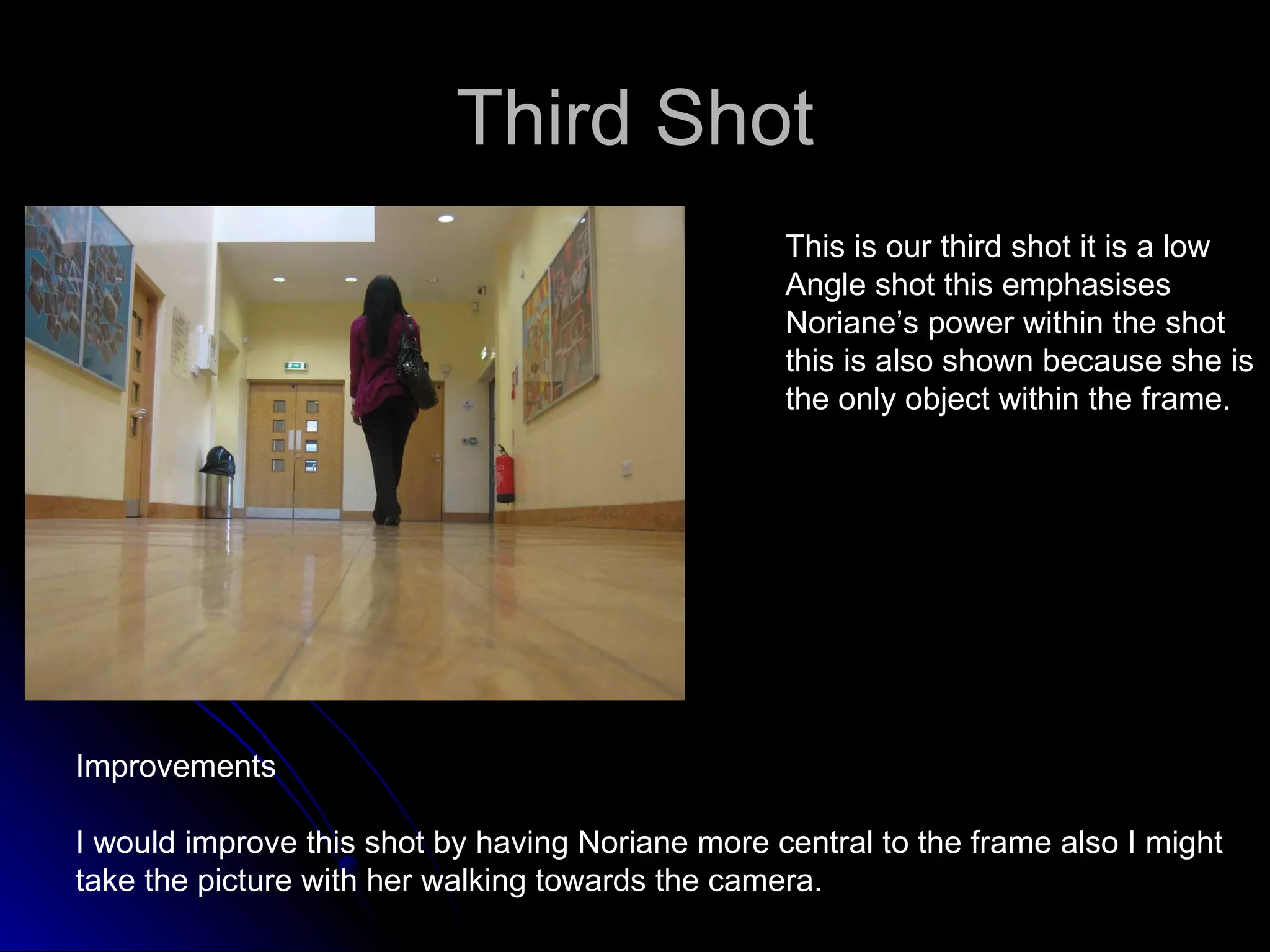Third Shot This is our third shot it is a low  Angle shot this emphasises Noriane’s power within the shot  this is also shown because she is  the only object within the frame.  Improvements I would improve this shot by having Noriane more central to the frame also I might  take the picture with her walking towards the camera. 