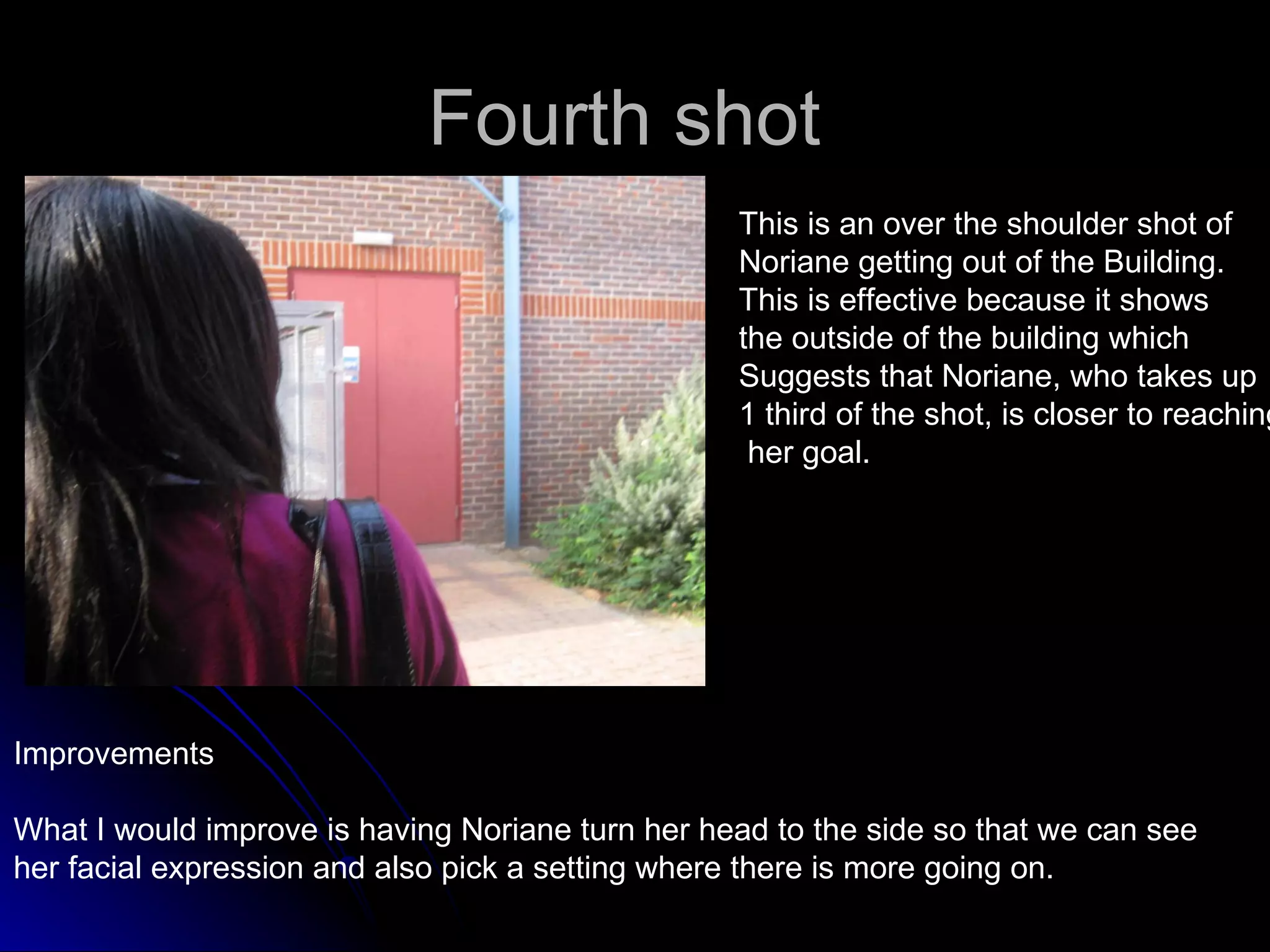 Fourth shot  This is an over the shoulder shot of  Noriane getting out of the Building. This is effective because it shows  the outside of the building which  Suggests that Noriane, who takes up 1 third of the shot, is closer to reaching her goal.  Improvements What I would improve is having Noriane turn her head to the side so that we can see  her facial expression and also pick a setting where there is more going on. 