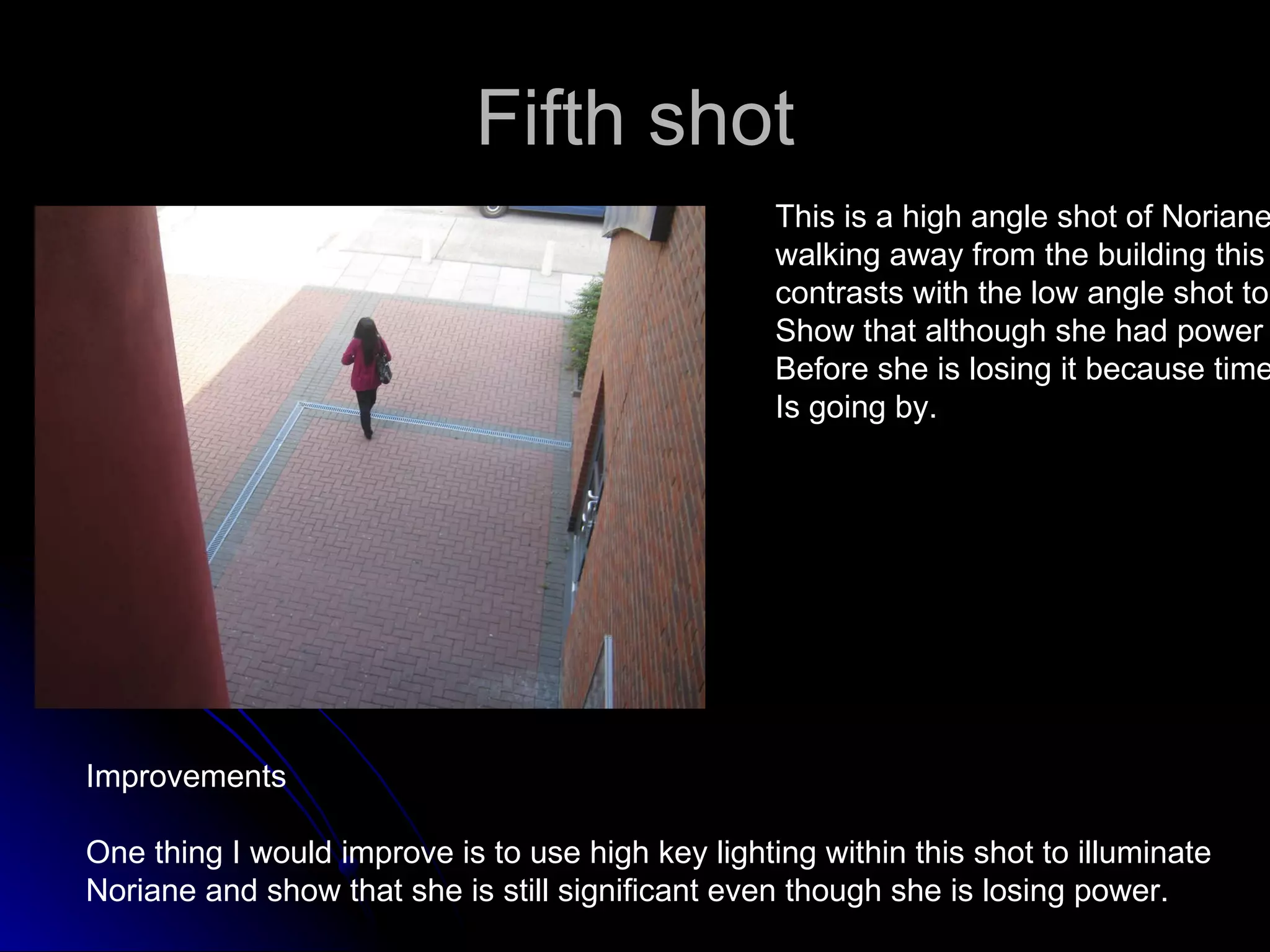 Fifth shot This is a high angle shot of Noriane walking away from the building this  contrasts with the low angle shot to  Show that although she had power  Before she is losing it because time  Is going by. Improvements One thing I would improve is to use high key lighting within this shot to illuminate  Noriane and show that she is still significant even though she is losing power. 