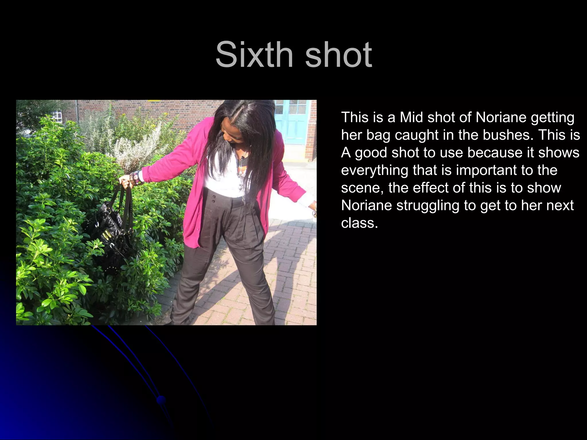 Sixth shot This is a Mid shot of Noriane getting  her bag caught in the bushes. This is  A good shot to use because it shows  everything that is important to the  scene, the effect of this is to show  Noriane struggling to get to her next  class.  