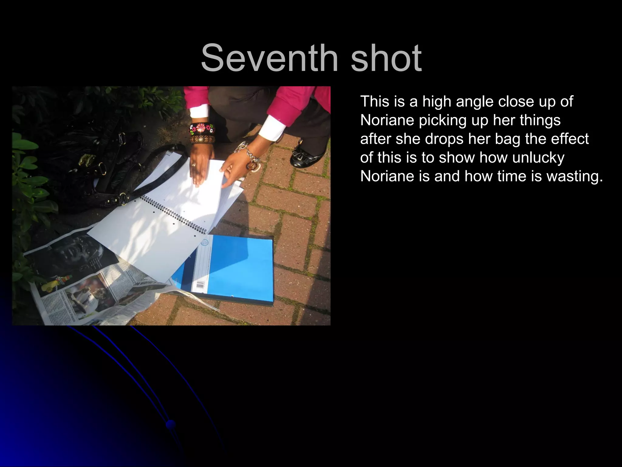 Seventh shot This is a high angle close up of  Noriane picking up her things  after she drops her bag the effect  of this is to show how unlucky Noriane is and how time is wasting. 
