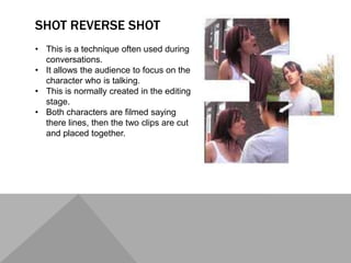 SHOT REVERSE SHOT
• This is a technique often used during
conversations.
• It allows the audience to focus on the
character who is talking.
• This is normally created in the editing
stage.
• Both characters are filmed saying
there lines, then the two clips are cut
and placed together.
 