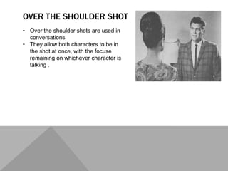 OVER THE SHOULDER SHOT
• Over the shoulder shots are used in
conversations.
• They allow both characters to be in
the shot at once, with the focuse
remaining on whichever character is
talking .
 