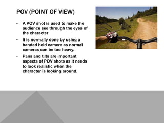 POV (POINT OF VIEW)
• A POV shot is used to make the
audience see through the eyes of
the character
• It is normally done by using a
handed held camera as normal
cameras can be too heavy.
• Pans and tilts are important
aspects of POV shots as it needs
to look realistic when the
character is looking around.
 
