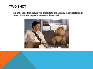 TWO SHOT
• Is a shot used that shows two characters and usually the importance of
those characters depends on where they stand.
 