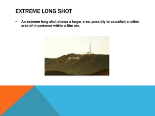 EXTREME LONG SHOT
• An extreme long shot shows a larger area, possibly to establish another
area of importance within a film etc.
 