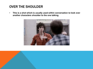 OVER THE SHOULDER
• This is a shot which is usually used within conversation to look over
another characters shoulder to the one talking.
 