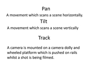 Pan
A movement which scans a scene horizontally.
Tilt
A movement which scans a scene vertically
Track
A camera is mounted on a camera dolly and
wheeled platform which is pushed on rails
whilst a shot is being filmed.
 