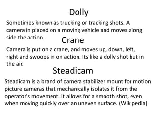 Dolly
Sometimes known as trucking or tracking shots. A
camera in placed on a moving vehicle and moves along
side the action.
Crane
Camera is put on a crane, and moves up, down, left,
right and swoops in on action. Its like a dolly shot but in
the air.
Steadicam
Steadicam is a brand of camera stabilizer mount for motion
picture cameras that mechanically isolates it from the
operator's movement. It allows for a smooth shot, even
when moving quickly over an uneven surface. (Wikipedia)
 