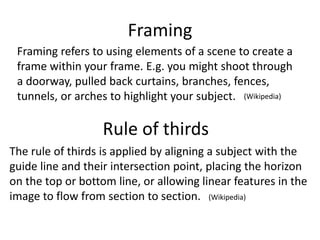 Framing
Framing refers to using elements of a scene to create a
frame within your frame. E.g. you might shoot through
a doorway, pulled back curtains, branches, fences,
tunnels, or arches to highlight your subject.
Rule of thirds
The rule of thirds is applied by aligning a subject with the
guide line and their intersection point, placing the horizon
on the top or bottom line, or allowing linear features in the
image to flow from section to section.
(Wikipedia)
(Wikipedia)
 