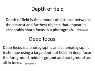Depth of field
Depth of field is the amount of distance between
the nearest and farthest objects that appear in
acceptably sharp focus in a photograph.
Deep focus
Deep focus is a photographic and cinematographic
technique using a large depth of field. In deep focus
the foreground, middle-ground and background are
all in focus.
(Wikipedia)
(Wikipedia)
 