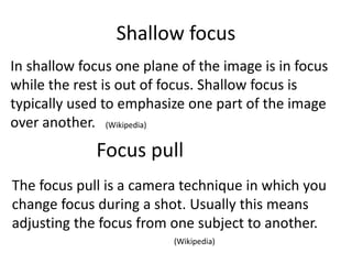 Shallow focus
In shallow focus one plane of the image is in focus
while the rest is out of focus. Shallow focus is
typically used to emphasize one part of the image
over another.
Focus pull
The focus pull is a camera technique in which you
change focus during a shot. Usually this means
adjusting the focus from one subject to another.
(Wikipedia)
(Wikipedia)
 