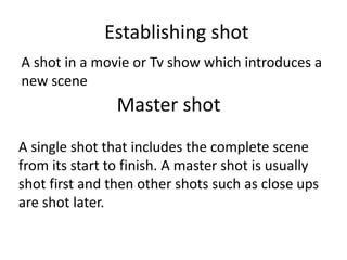 Establishing shot
A shot in a movie or Tv show which introduces a
new scene
Master shot
A single shot that includes the complete scene
from its start to finish. A master shot is usually
shot first and then other shots such as close ups
are shot later.
 