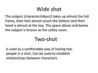 Wide shot
The subject (character/object) takes up almost the full
frame, their feet almost touch the bottom and their
head is almost at the top. The space above and below
the subject is known as the safety room.
Two-shot
Is used as a comfortable way of having two
people in a shot. Can be used to establish
relationships between characters
 