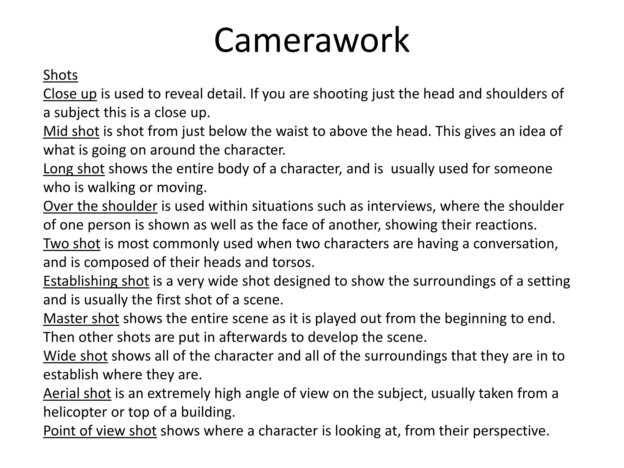 Camerawork
Shots
Close up is used to reveal detail. If you are shooting just the head and shoulders of
a subject this is a close up.
Mid shot is shot from just below the waist to above the head. This gives an idea of
what is going on around the character.
Long shot shows the entire body of a character, and is usually used for someone
who is walking or moving.
Over the shoulder is used within situations such as interviews, where the shoulder
of one person is shown as well as the face of another, showing their reactions.
Two shot is most commonly used when two characters are having a conversation,
and is composed of their heads and torsos.
Establishing shot is a very wide shot designed to show the surroundings of a setting
and is usually the first shot of a scene.
Master shot shows the entire scene as it is played out from the beginning to end.
Then other shots are put in afterwards to develop the scene.
Wide shot shows all of the character and all of the surroundings that they are in to
establish where they are.
Aerial shot is an extremely high angle of view on the subject, usually taken from a
helicopter or top of a building.
Point of view shot shows where a character is looking at, from their perspective.