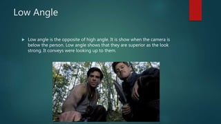 Low Angle
 Low angle is the opposite of high angle. It is show when the camera is
below the person. Low angle shows that they are superior as the look
strong. It conveys were looking up to them.
 