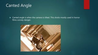 Canted Angle
 Canted angle is when the camera is tilted. This shotis mostly used in horror
films convey danger.
 