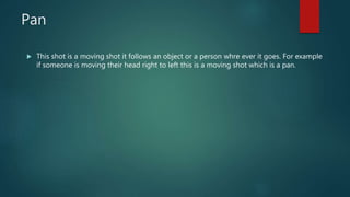 Pan
 This shot is a moving shot it follows an object or a person whre ever it goes. For example
if someone is moving their head right to left this is a moving shot which is a pan.
 