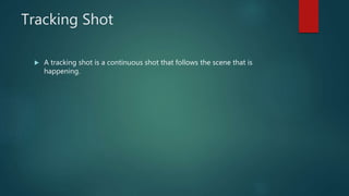 Tracking Shot
 A tracking shot is a continuous shot that follows the scene that is
happening.
 