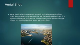 Aerial Shot
 Aerial shot is when the camera is on top. It is showing everything from
down. As the camera is up we would be see the people looking down. It is
similar to high angle. It shows that people are vunerable. We see this type
of shot in a lot of thriller films, action and horror films.
 