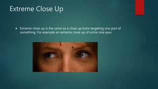 Extreme Close Up
 Extreme close up is the same as a close up butis targeting one part of
something. For example an extreme close up of some one eyes.
 