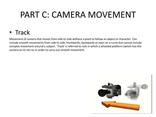 PART C: CAMERA MOVEMENT
• Track
Movement of camera that moves from side to side without a pivot to follow an object or character. Can
include smooth movements from side to side, frontwards, backwards or even on a curve but cannot include
complex movement around a subject. ‘Track’ is referred to rails in which a wheeled platform (which has the
camera on it) sits on in order to carry out smooth movement.
 