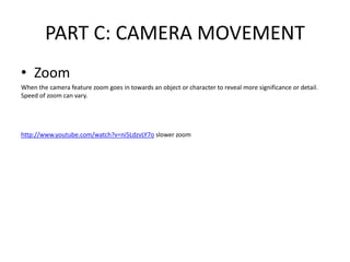 PART C: CAMERA MOVEMENT
• Zoom
When the camera feature zoom goes in towards an object or character to reveal more significance or detail.
Speed of zoom can vary.
http://www.youtube.com/watch?v=ni5LdzvLY7o slower zoom
 