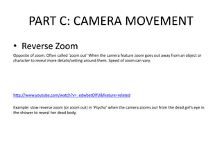 PART C: CAMERA MOVEMENT
• Reverse Zoom
Opposite of zoom. Often called ‘zoom out’ When the camera feature zoom goes out away from an object or
character to reveal more details/setting around them. Speed of zoom can vary.
http://www.youtube.com/watch?v=_edwbetOlfU&feature=related
Example: slow reverse zoom (or zoom out) in ‘Psycho’ when the camera zooms out from the dead girl’s eye in
the shower to reveal her dead body.
 