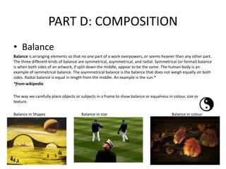 PART D: COMPOSITION
• Balance
Balance is arranging elements so that no one part of a work overpowers, or seems heavier than any other part.
The three different kinds of balance are symmetrical, asymmetrical, and radial. Symmetrical (or formal) balance
is when both sides of an artwork, if split down the middle, appear to be the same. The human body is an
example of symmetrical balance. The asymmetrical balance is the balance that does not weigh equally on both
sides. Radial balance is equal in length from the middle. An example is the sun.*
*from wikipedia
The way we carefully place objects or subjects in a frame to show balance or equalness in colour, size or
texture.
Balance in Shapes Balance in size Balance in colour
 