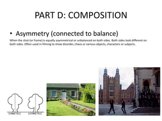 PART D: COMPOSITION
• Asymmetry (connected to balance)
When the shot (or frame) is equally asymmetrical or unbalanced on both sides. Both sides look different on
both sides. Often used in filming to show disorder, chaos or various objects, characters or subjects.
 