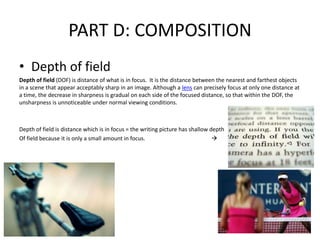 PART D: COMPOSITION
• Depth of field
Depth of field (DOF) is distance of what is in focus. It is the distance between the nearest and farthest objects
in a scene that appear acceptably sharp in an image. Although a lens can precisely focus at only one distance at
a time, the decrease in sharpness is gradual on each side of the focused distance, so that within the DOF, the
unsharpness is unnoticeable under normal viewing conditions.
Depth of field is distance which is in focus = the writing picture has shallow depth
Of field because it is only a small amount in focus. 
 