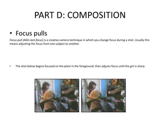 PART D: COMPOSITION
• Focus pulls
Focus pull (AKA rack focus) is a creative camera technique in which you change focus during a shot. Usually this
means adjusting the focus from one subject to another.
• The shot below begins focused on the plant in the foreground, then adjusts focus until the girl is sharp.
 