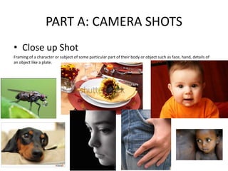 PART A: CAMERA SHOTS
• Close up Shot
Framing of a character or subject of some particular part of their body or object such as face, hand, details of
an object like a plate.
 