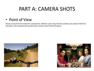 PART A: CAMERA SHOTS
• Point of View
Shows a view from the character’s perspective, edited in such a way that the audience are aware of who the
character is (for example they would show a reverse shot of that character)
 