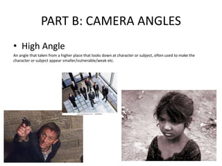 PART B: CAMERA ANGLES
• High Angle
An angle that taken from a higher place that looks down at character or subject, often used to make the
character or subject appear smaller/vulnerable/weak etc.
 