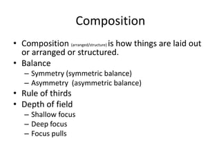 Composition
• Composition (arranged/structure) is how things are laid out
or arranged or structured.
• Balance
– Symmetry (symmetric balance)
– Asymmetry (asymmetric balance)
• Rule of thirds
• Depth of field
– Shallow focus
– Deep focus
– Focus pulls
 