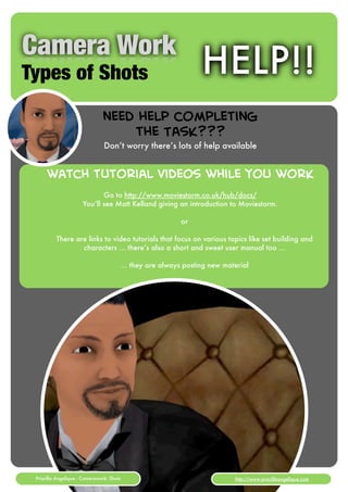 Camera Work
Types of Shots                                                       HELP!!
                               need help completing
                                   the Task???
                                Don’t worry there’s lots of help available


      watch tutorial videos while you work
                             Go to http://www.moviestorm.co.uk/hub/docs/
                      You’ll see Matt Kelland giving an introduction to Moviestorm.

                                                                or

          There are links to video tutorials that focus on various topics like set building and
                  characters ... there’s also a short and sweet user manual too ...

                                           ... they are always posting new material




 Priscilla Angelique - Camerawork: Shots                  [1]                 http://www.priscillaangelique.com
 