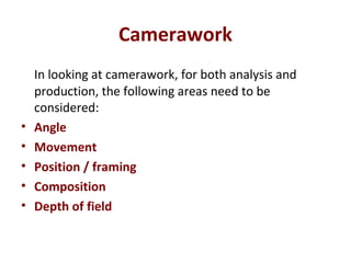 Camerawork
In looking at camerawork, for both analysis and
production, the following areas need to be
considered:
• Angle
• Movement
• Position / framing
• Composition
• Depth of field
 