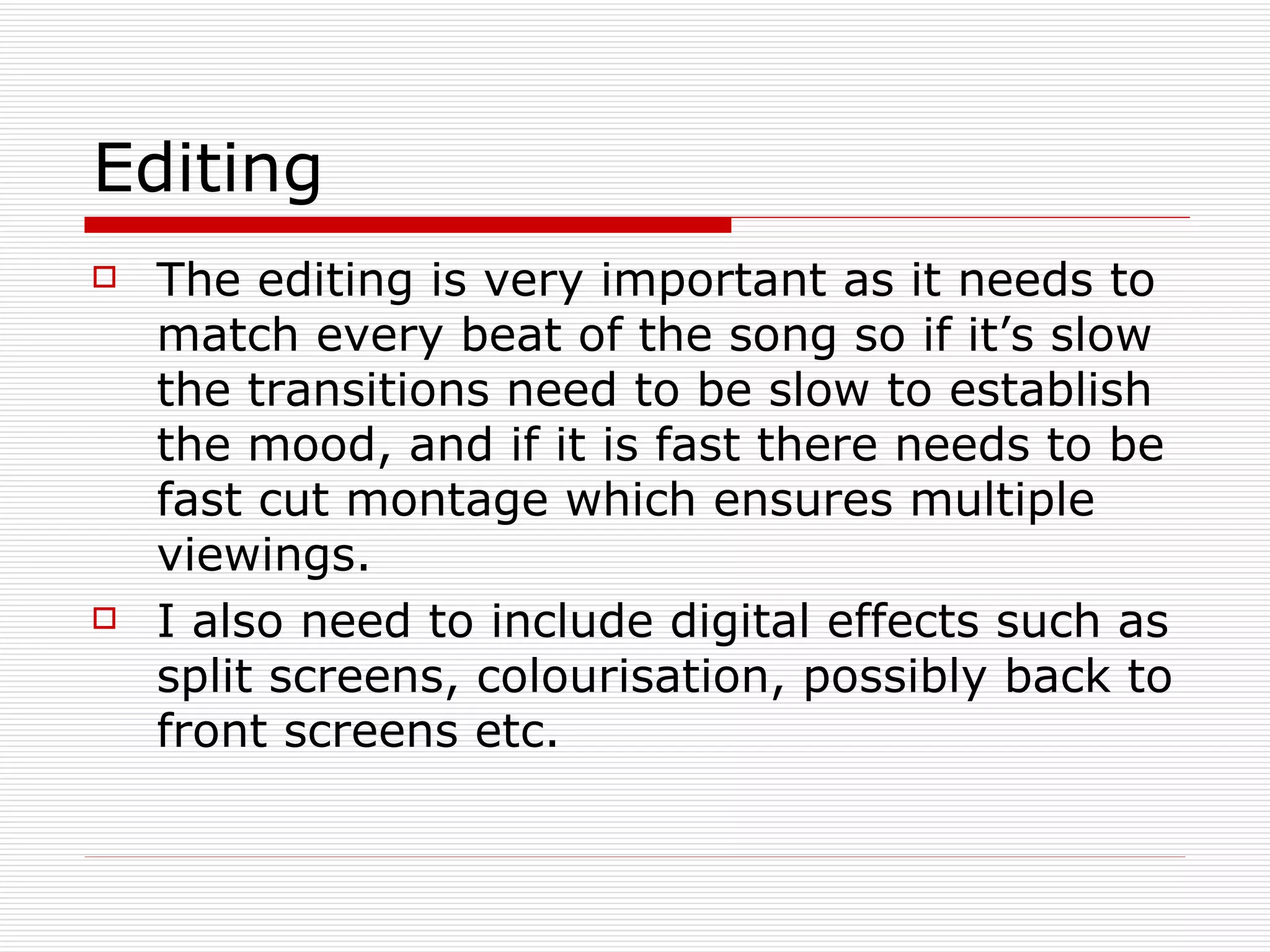 Editing The editing is very important as it needs to match every beat of the song so if it’s slow the transitions need to be slow to establish the mood, and if it is fast there needs to be fast cut montage which ensures multiple viewings. I also need to include digital effects such as split screens, colourisation, possibly back to front screens etc. 
