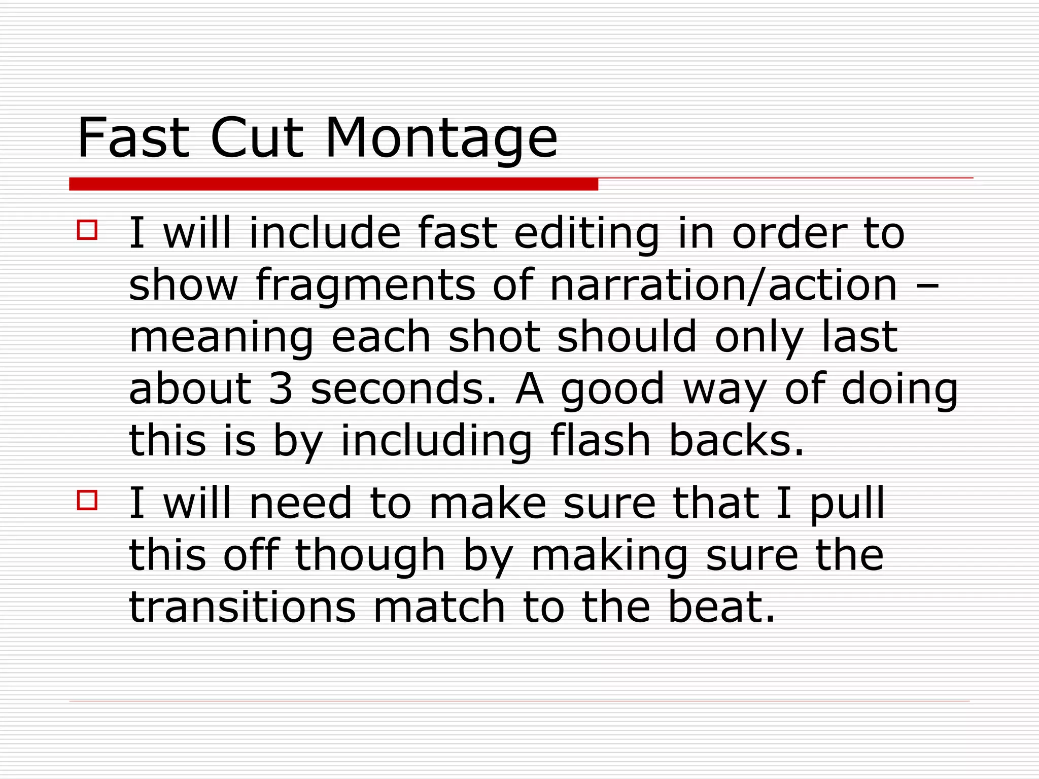 Fast Cut Montage  I will include fast editing in order to show fragments of narration/action – meaning each shot should only last about 3 seconds. A good way of doing this is by including flash backs.  I will need to make sure that I pull this off though by making sure the transitions match to the beat. 