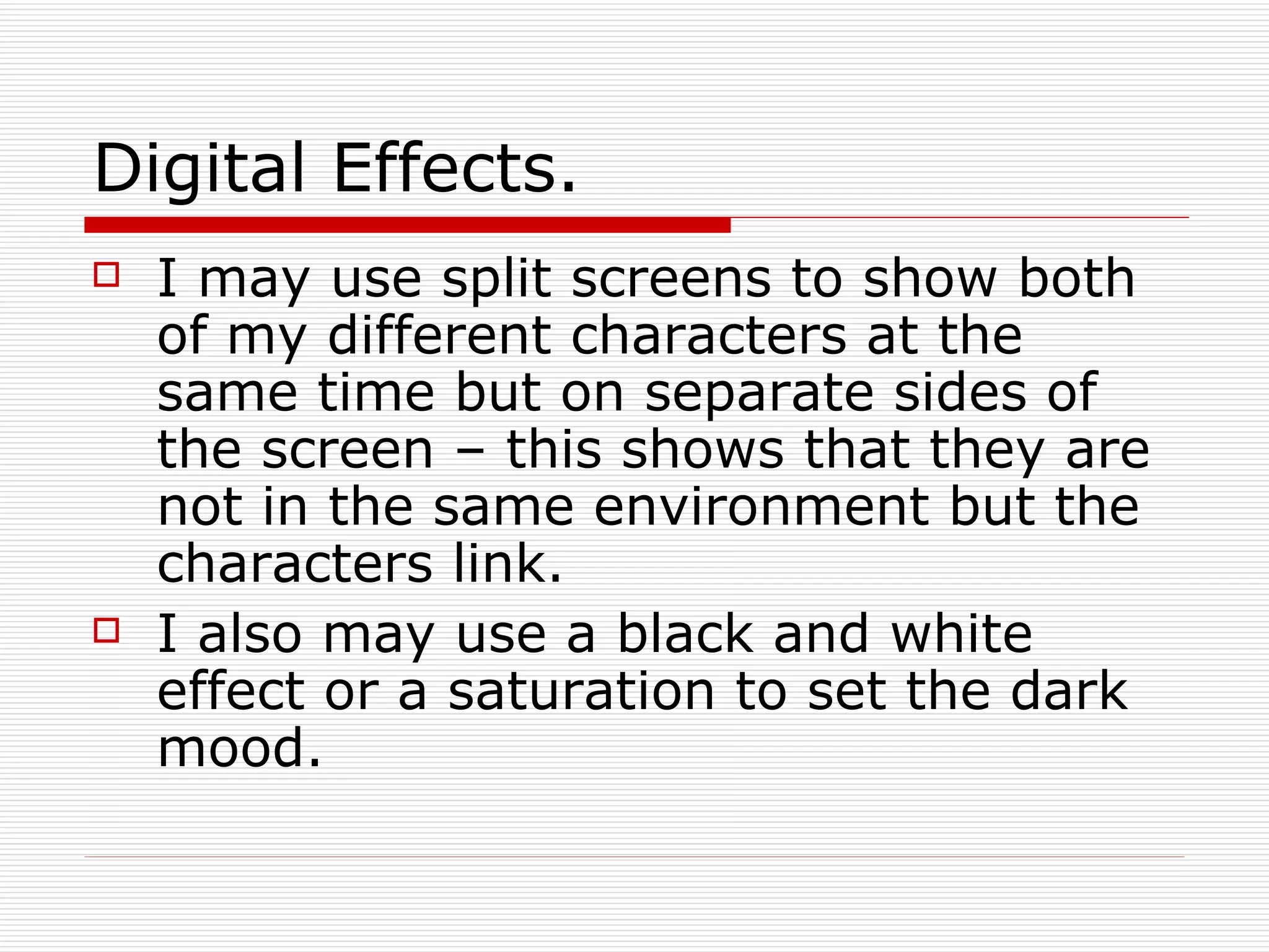 Digital Effects. I may use split screens to show both of my different characters at the same time but on separate sides of the screen – this shows that they are not in the same environment but the characters link. I also may use a black and white effect or a saturation to set the dark mood.  