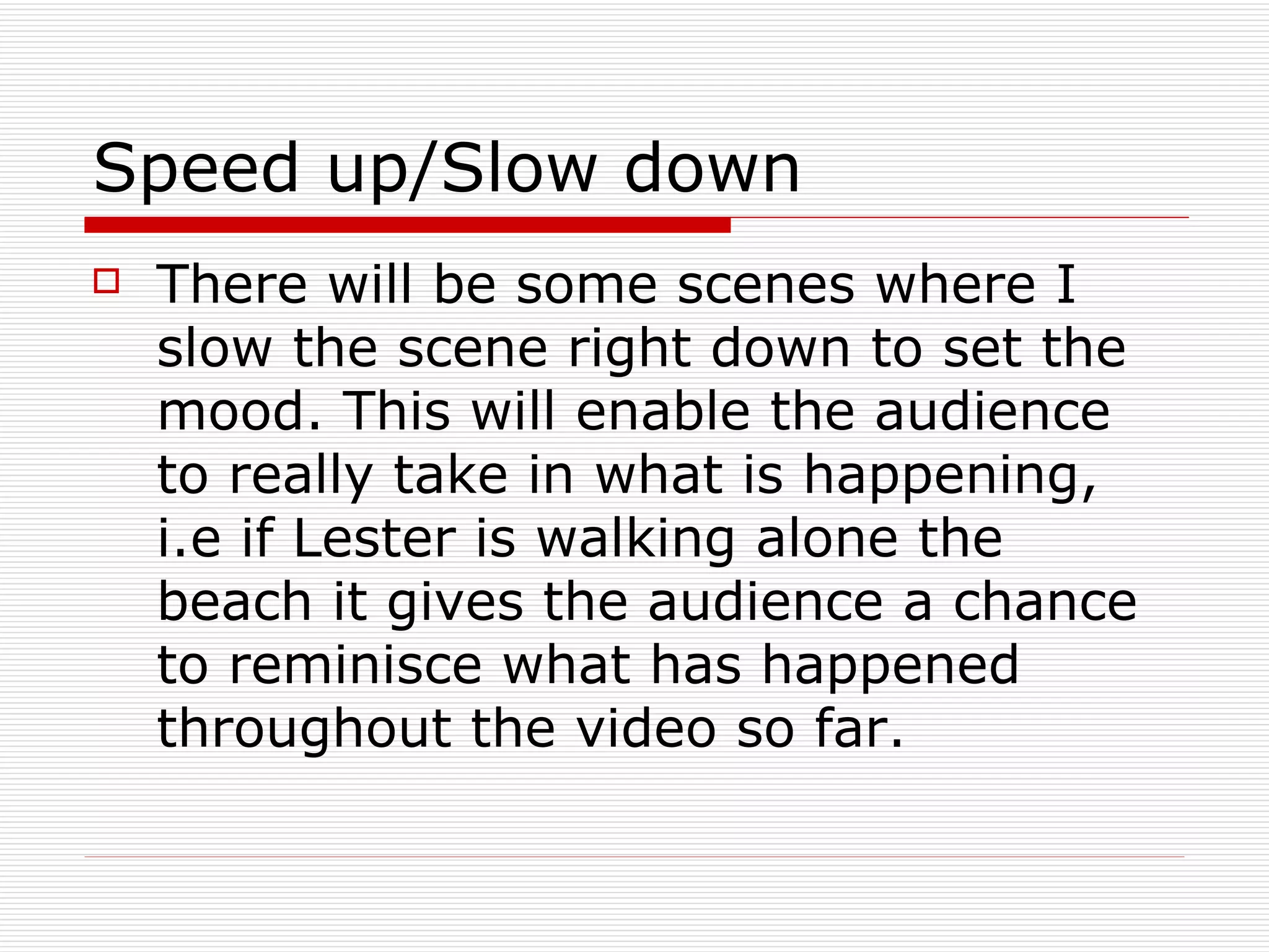 Speed up/Slow down There will be some scenes where I slow the scene right down to set the mood. This will enable the audience to really take in what is happening, i.e if Lester is walking alone the beach it gives the audience a chance to reminisce what has happened throughout the video so far. 