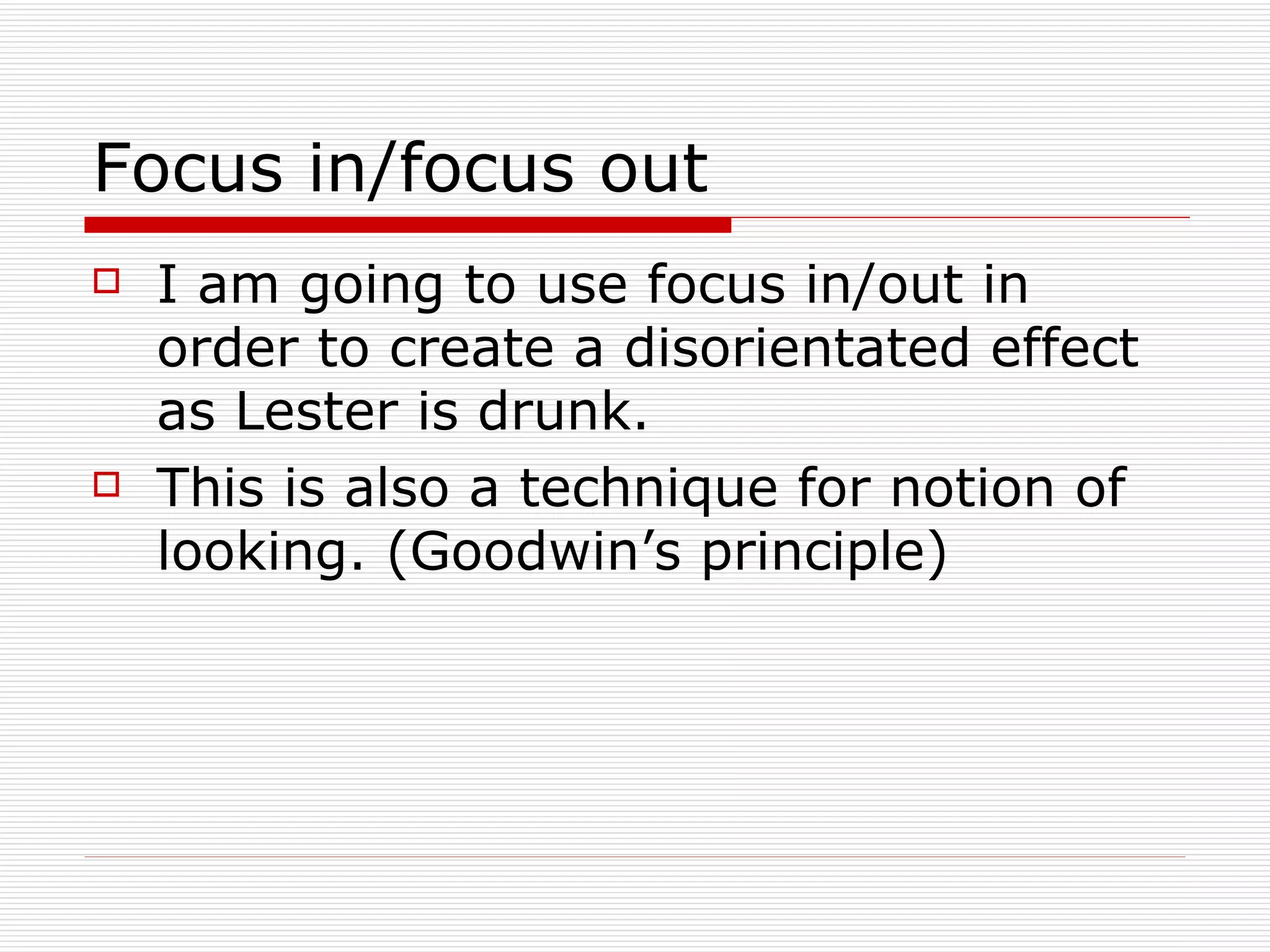 Focus in/focus out I am going to use focus in/out in order to create a disorientated effect as Lester is drunk.  This is also a technique for notion of looking. (Goodwin’s principle) 