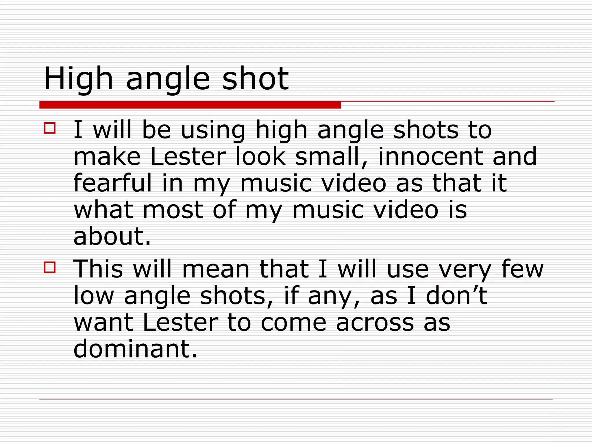 High angle shot I will be using high angle shots to make Lester look small, innocent and fearful in my music video as that it what most of my music video is about.  This will mean that I will use very few low angle shots, if any, as I don’t want Lester to come across as dominant. 