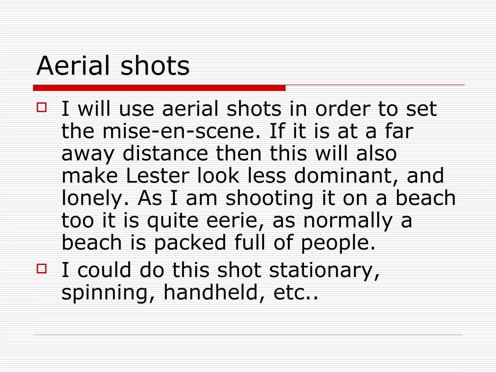 Aerial shots I will use aerial shots in order to set the mise-en-scene. If it is at a far away distance then this will also make Lester look less dominant, and lonely. As I am shooting it on a beach too it is quite eerie, as normally a beach is packed full of people. I could do this shot stationary, spinning, handheld, etc.. 