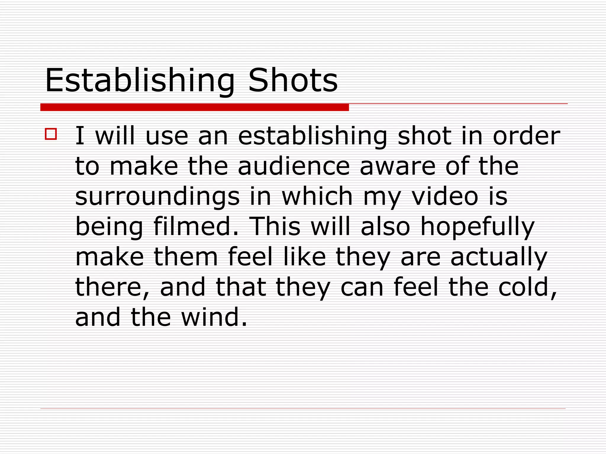 Establishing Shots I will use an establishing shot in order to make the audience aware of the surroundings in which my video is being filmed. This will also hopefully make them feel like they are actually there, and that they can feel the cold, and the wind.  
