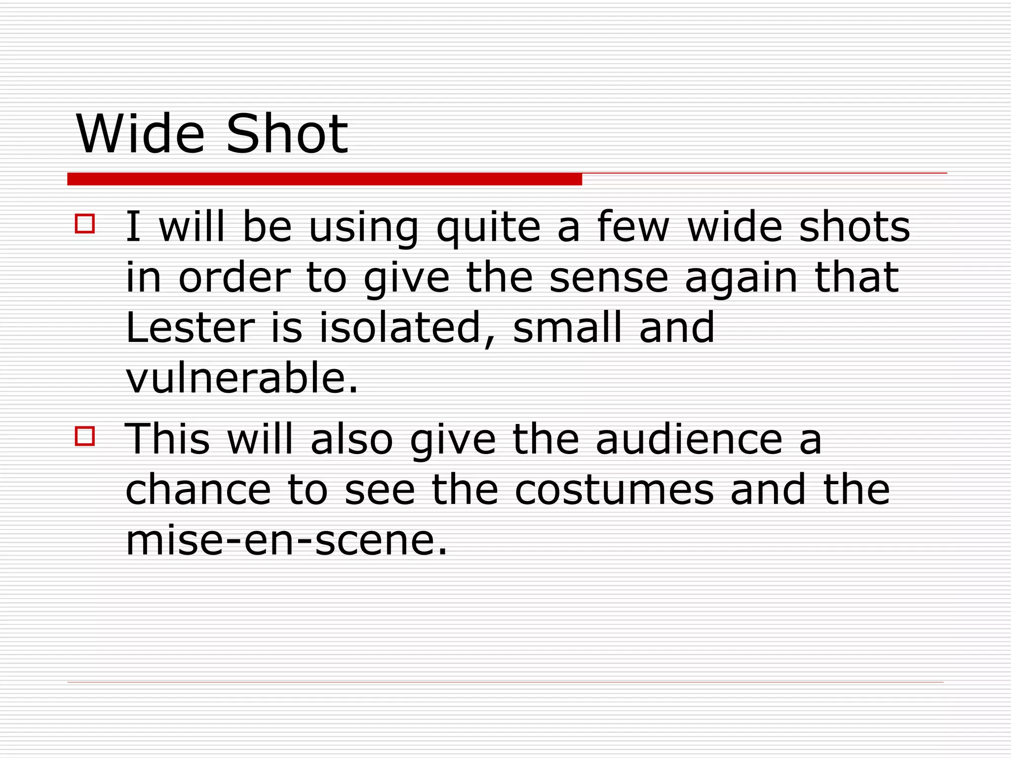 Wide Shot I will be using quite a few wide shots in order to give the sense again that Lester is isolated, small and vulnerable. This will also give the audience a chance to see the costumes and the mise-en-scene. 