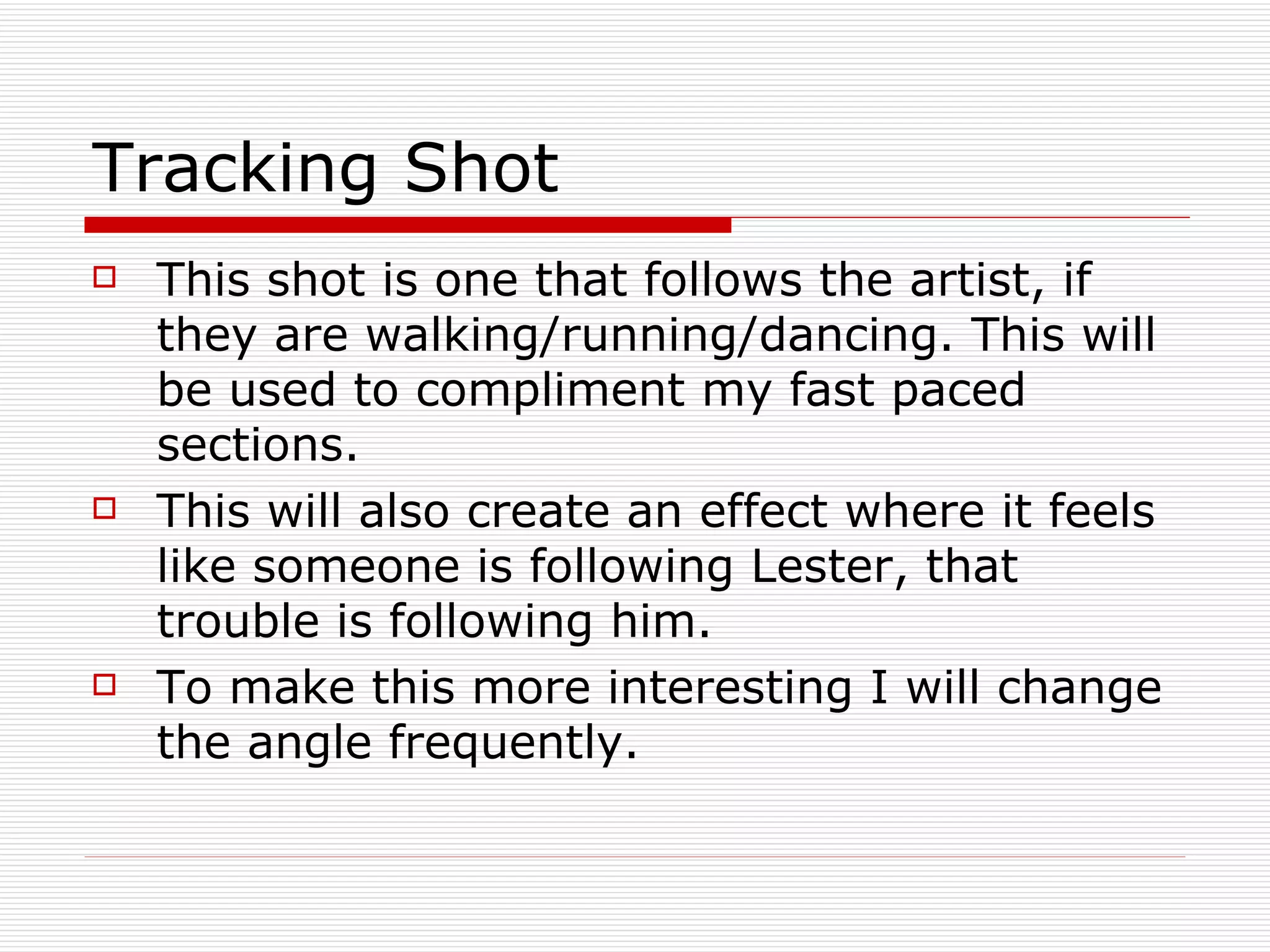 Tracking Shot This shot is one that follows the artist, if they are walking/running/dancing. This will be used to compliment my fast paced sections.  This will also create an effect where it feels like someone is following Lester, that trouble is following him. To make this more interesting I will change the angle frequently. 