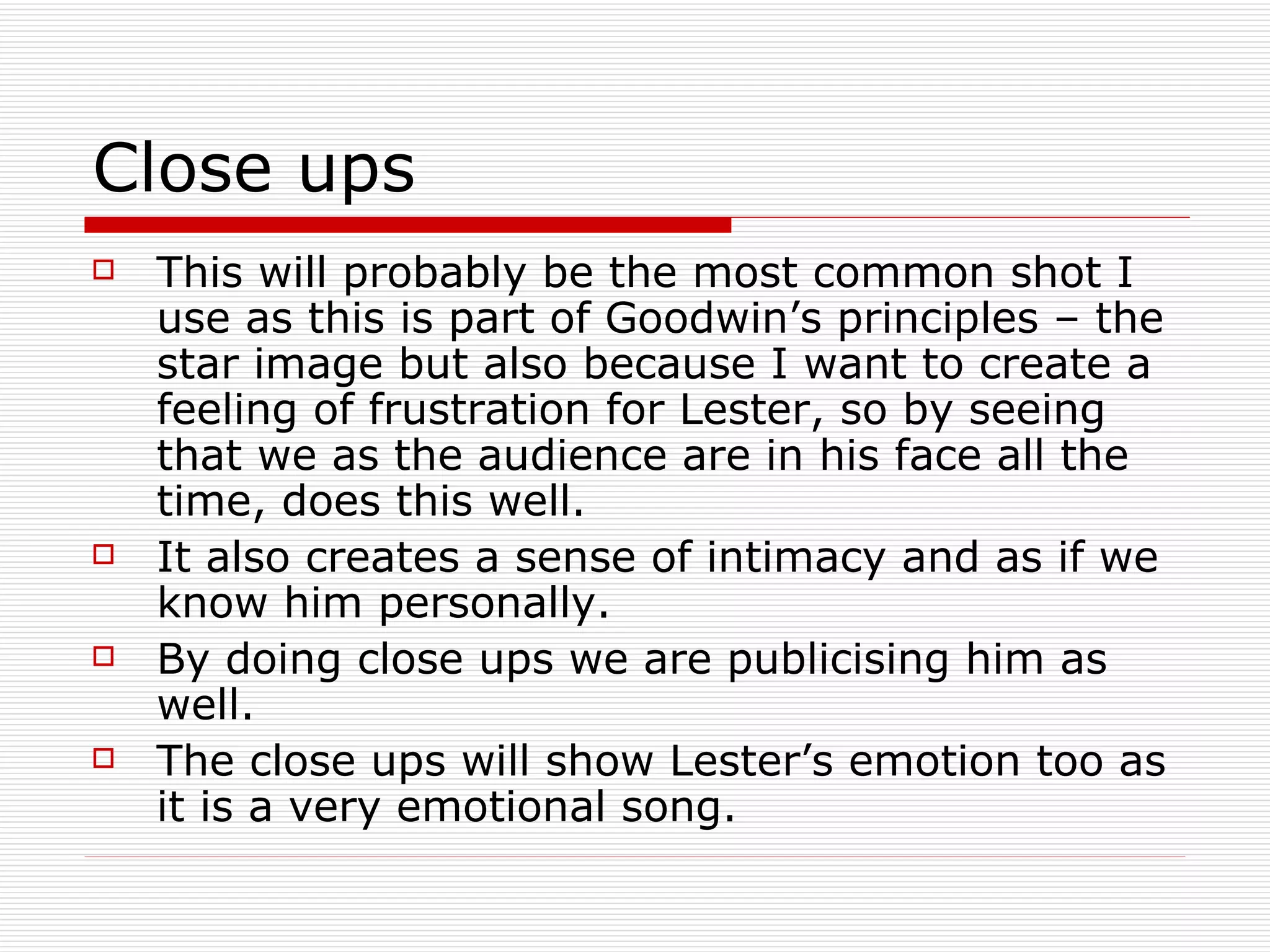 Close ups This will probably be the most common shot I use as this is part of Goodwin’s principles – the star image but also because I want to create a feeling of frustration for Lester, so by seeing that we as the audience are in his face all the time, does this well. It also creates a sense of intimacy and as if we know him personally. By doing close ups we are publicising him as well. The close ups will show Lester’s emotion too as it is a very emotional song.  