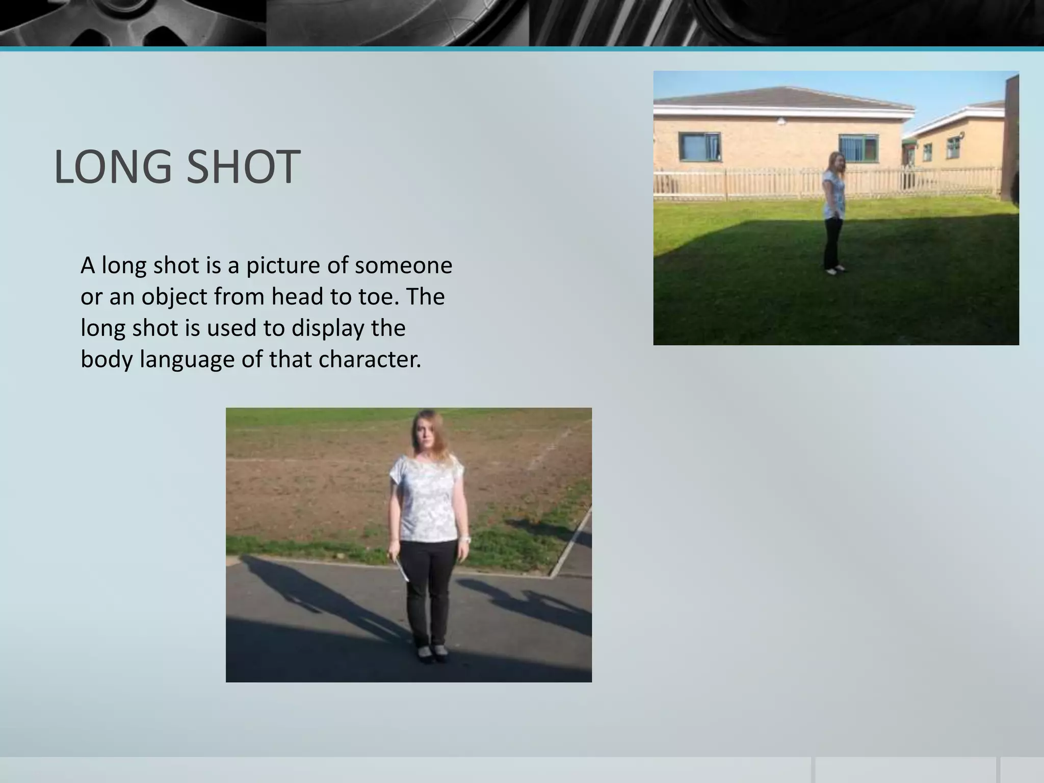 LONG SHOT 
A long shot is a picture of someone 
or an object from head to toe. The 
long shot is used to display the 
body language of that character. 
 